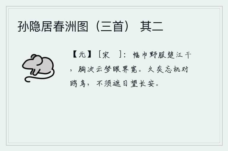 孙隐居春洲图（三首） 其二，头戴幅巾身穿野服生活在楚江边上,胸襟比起云梦泽还要宽广,眼界也比这更加开阔。我早已忘记了机巧聪明,只能面对鸥鸟悠闲自得;不需要遮住阳光眺望远方长安。