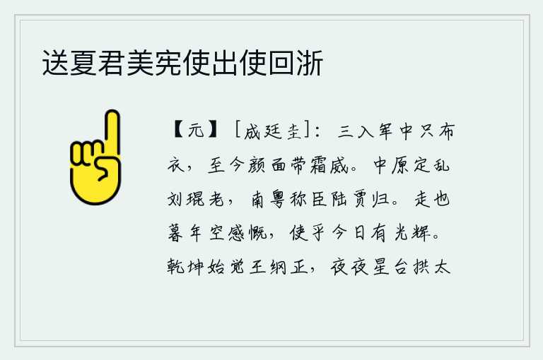 送夏君美宪使出使回浙,我三次进入军营只不过是一个平民百姓,到现在还面带霜雪般的容颜和威严。刘琨在中原平定祸乱时已经年老,南粤王陆贾向朝廷称臣归来。到了晚年我徒然感慨万千,但愿能使人生