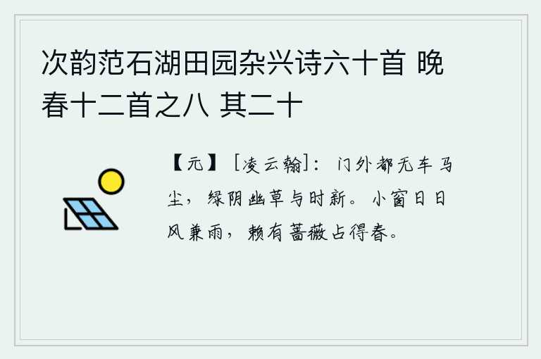 次韵范石湖田园杂兴诗六十首 晚春十二首之八 其二十，门外一点车马的尘土都没有,碧绿的树荫和幽幽的青草随着季节而更新。小窗外天天都是风雨交加,幸亏有蔷薇占尽了春天的气息。