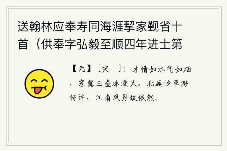 送翰林应奉寿同海涯挈家觐省十首（供奉字弘毅至顺四年进士第二名辉和尔人自号清冰玉壶登第时寓居蓬莱真境） 其二，你的才情如水,气息如烟,像玉壶中的露珠一样晶莹透亮,就像浸泡在天上的冰一样。北方的庭院里长满了野草,不知飘向何方;而江南的风光和月色却依然如故。