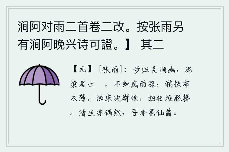 涧阿对雨二首卷二改。按张雨另有涧阿晚兴诗可證。】 其二，我漫步归来,只见幽静的灵涧水波光粼粼,泥土沾湿了我的鞋子。不知道雨水多么深厚,稍微害怕一件单薄的布衣。拂拭床头堆满了书卷,打扫小路堆满了脱落的竹箨。清静无为而坐