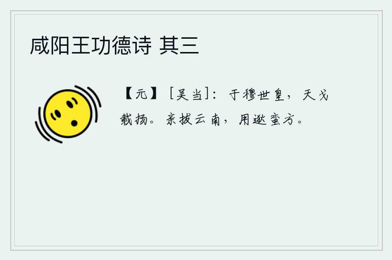 咸阳王功德诗 其三，多么美好的世皇时代,天上的戈在不停地挥动着。皇上亲自率军攻取云南,使边远地区的蛮人远离京师。