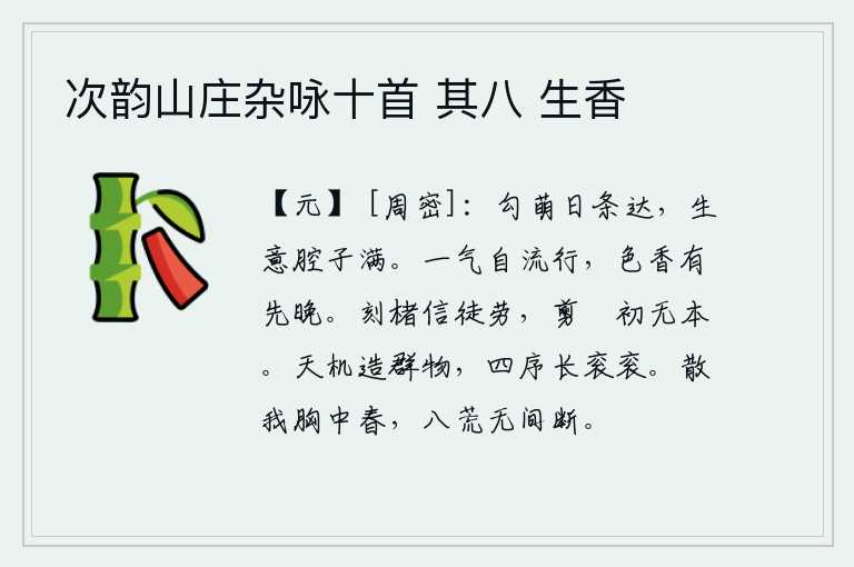 次韵山庄杂咏十首 其八 生香,草木的萌芽一天天长得茂密繁盛,充满生机盎然的喜悦之情。春暖花香是自然而然地散发出来的,颜色的芳香有时先开放,有时却偏晚开放。在纸上刻字实在是徒劳无益,刚剪裁好丝