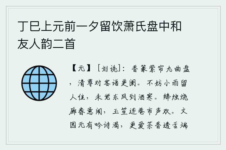 丁巳上元前一夕留饮萧氏盘中和友人韵二首，香篆香绕着帘儿飘动,九曲盘子在风中摇曳。端着酒杯对着客人说着话一直谈到天黑。细雨不妨留人停留,没料到春风吹来酒意寒。红烛在长廊上燃烧,春天的景象十分热闹,玉笙伴