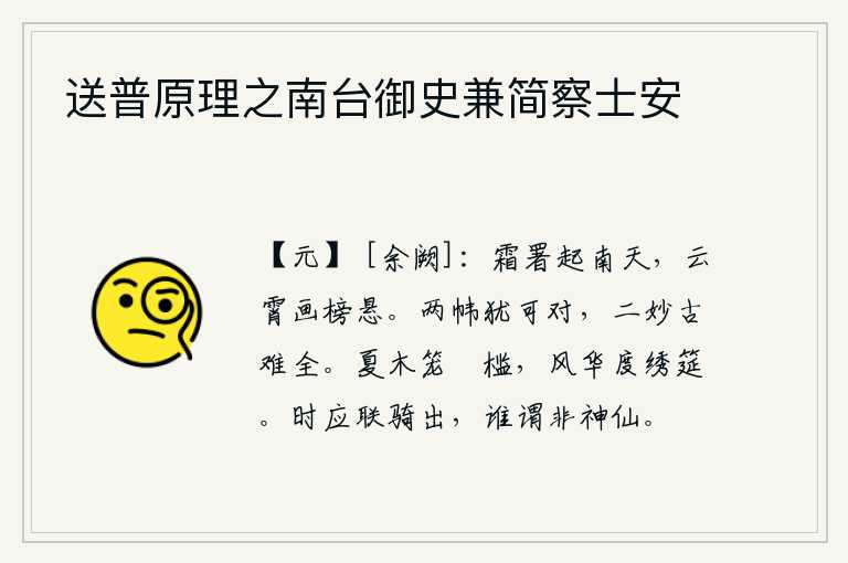 送普原理之南台御史兼简察士安，白霜覆盖的官署从南天升起,高悬在云霄上的榜文仿佛是用彩画描绘出来的。两扇帏帐还可以对面而坐,两种美妙的古制很难相媲美。夏天的树木笼罩着雕花的栏杆,春风吹拂着华丽