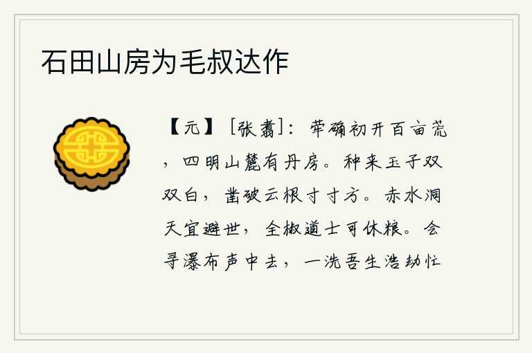 石田山房为毛叔达作,荦确山刚刚开垦了一百亩荒地,四明山脚下建起了一座丹青色的房舍。种下的玉子成双成对的洁白如玉,凿穿云朵的根须一寸寸地方正。隐居在赤水洞天的仙人最好避开尘世,修炼在