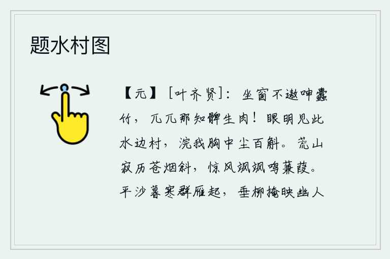 题水村图,坐在窗前不肯在竹丛中呻吟,呆呆地哪里知道大腿上长肉!眼睛一亮就看见这水边的村庄,它可以洗涤我胸中的百斛灰尘。苍茫的烟雾笼罩着荒山,飒飒作响的秋风在芦苇上飒飒地鸣