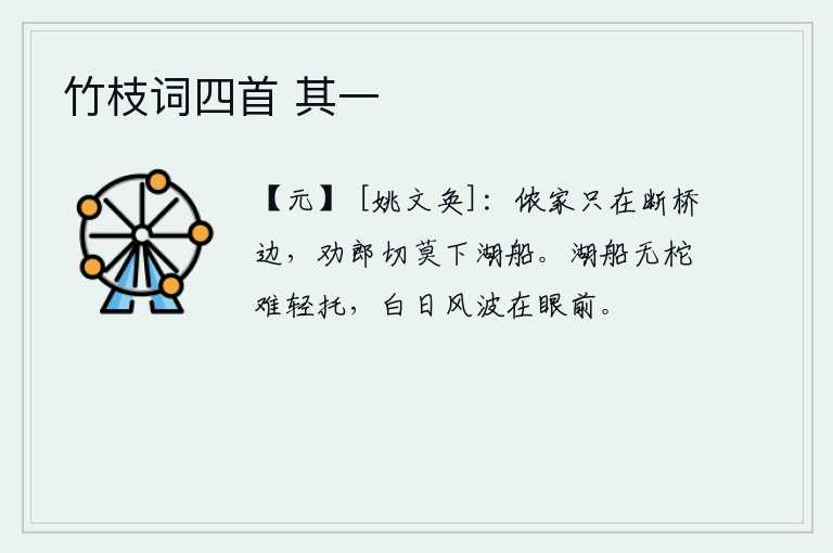 竹枝词四首 其一，我的家就在断桥边上,我劝你千万别下湖船。湖泊中的小船没有缆绳就难以轻易搭载,白天里风浪滔天就在眼前。