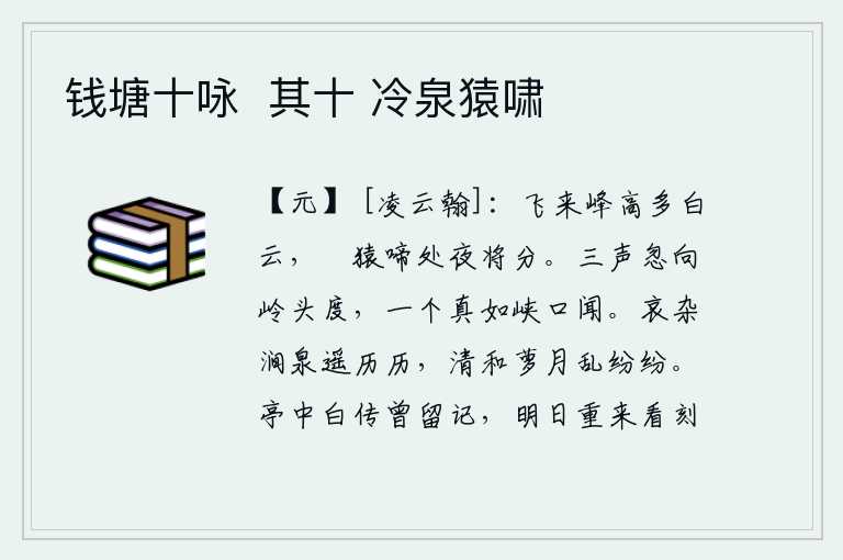 钱塘十咏 其十 冷泉猿啸,飞来峰高耸入云端,白云层层叠叠,猿猴哀啼之声传到深夜。三声忽然从岭头过去,一个真如声音从峡口传到耳边。山涧中的泉水清澈见底,远处看去历历在目;月光下藤萝清朗明亮