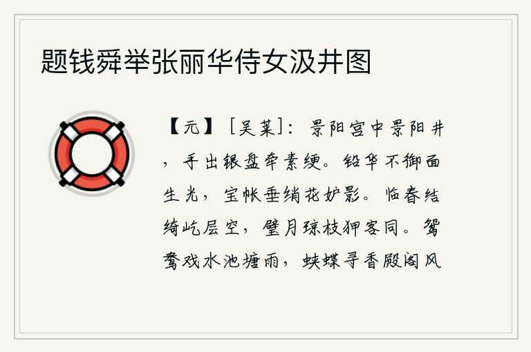 题钱舜举张丽华侍女汲井图，景阳宫里有一口名叫景阳井的井,有人手里拿着一个银盘,用绳子把井水牵引。用铅粉涂饰的脸面不搽脂粉,脸上却有光泽。宝帐上垂挂着的丝绸花朵嫉妒她的倩影。临春时节,高耸