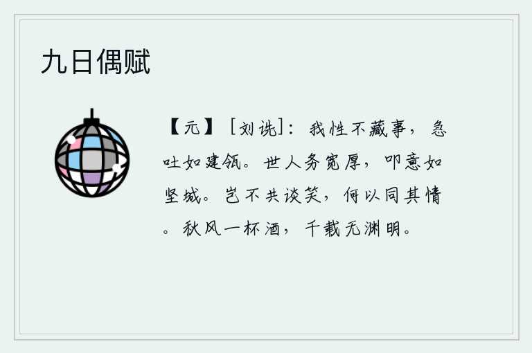 九日偶赋，我生性不隐瞒事情的真相,急切地吐出口中的话就像高屋建瓴一样。世上的人致力于宽厚待人,诚实守信就像坚固的城墙一样。难道是不能一起谈笑,但又怎么能表达出相同的情感呢