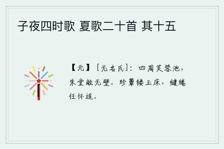 子夜四时歌 夏歌二十首 其十五，四周是荷花盛开的池塘,红色的堂屋宽敞没有墙。竹席镂刻着花纹,玉床雕饰得华美玲珑,枕头和枕头随意摆动任凭心怀舒畅。