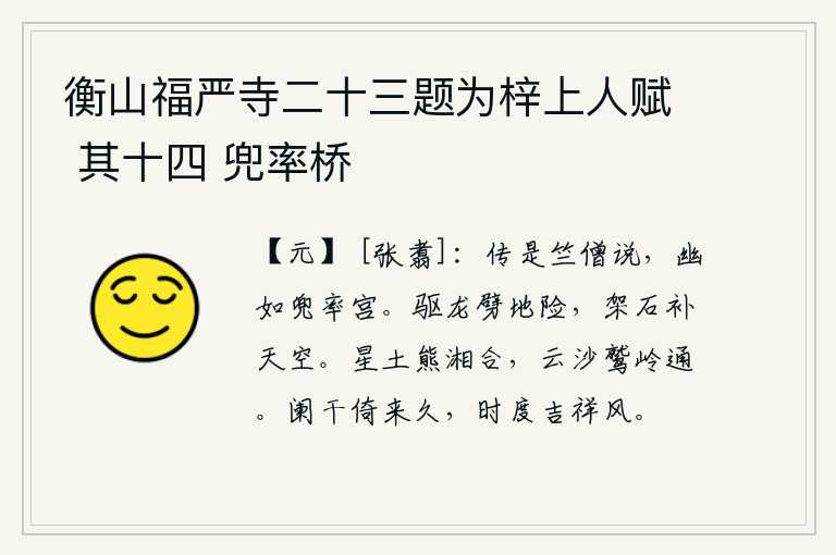 衡山福严寺二十三题为梓上人赋 其十四 兜率桥,传说是竺法僧讲的,长安城幽静得好似那兜率宫。用龙来劈开地势险要,用石头来架空弥补天空。星土与熊掌、湘江汇合,云沙与鹫岭相通。我倚靠在栏杆上已经很久,一年一度的节