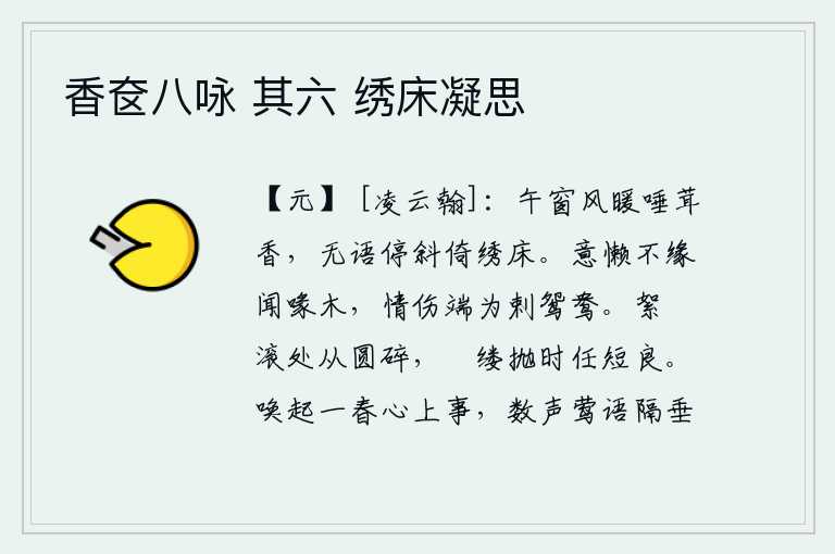 香奁八咏 其六 绣床凝思,中午时分,窗外微风吹来暖和的唾沫散发出阵阵香气,我默默无语,只好斜靠在绣床上。懒得去聆听鸟儿的鸣叫声,并不是因为它会啄食鸟儿的喙木,而是由于它咬伤了鸳鸯引起的悲