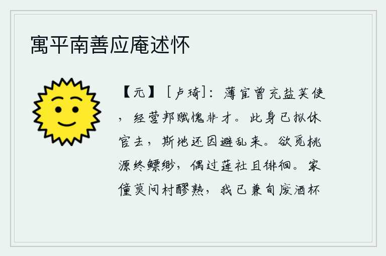 寓平南善应庵述怀，微薄的官职曾经担任过盐荚使,经营国家赋税我感到惭愧自己没有才能。我已经打算辞官归隐,这个地方还是为了躲避战乱才来到的。想要寻找到隐居的桃源却始终找不到,偶尔路过