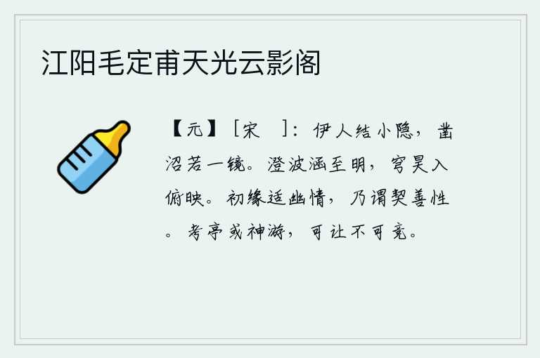 江阳毛定甫天光云影阁,有位隐士在沼泽地结庐居住,他把池塘凿得像一面镜子一样。清澈的江水包涵着极其明亮的水面,高高的苍穹在俯视下被波光掩映。起初因为喜爱幽静的情趣,才认为与善良的本性相