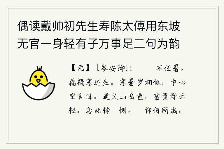 偶读戴帅初先生寿陈太傅用东坡无官一身轻有子万事足二句为韵有感依韵续其后亦寓世态下劣自己不遇之意云尔 其五,粗麻布短衣耐不住酷暑,即使穿着粗麻布衣服,又经受不住严寒仍然会活着。寒冷和暑热的年景是那样的相似,我心中空自感到惊异。道义可比山岳更重要,富贵可比浮云更轻贱。想