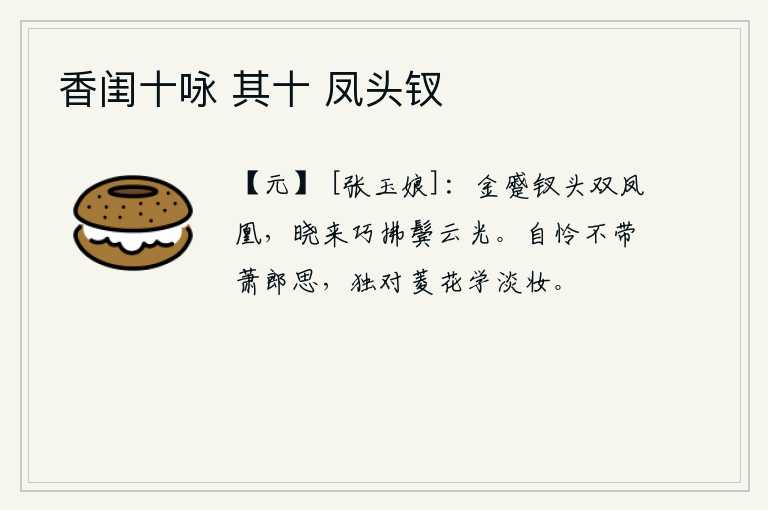 香闺十咏 其十 凤头钗，金黄色的钗头上插着一对凤凰,清晨起来,她用手轻轻地拂去鬓发上的白云,让头发变得更加光润。可怜自己没有像萧郎那样的思念,只能独自面对菱花学着淡妆。