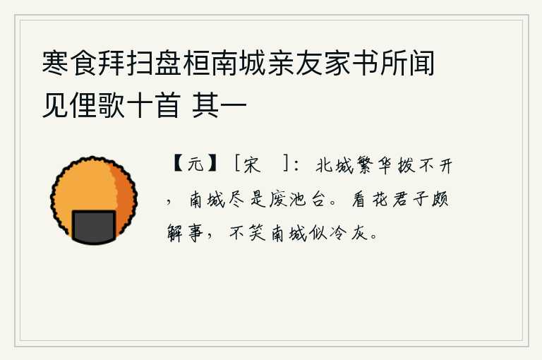 寒食拜扫盘桓南城亲友家书所闻见俚歌十首 其一，北城的繁华是拨不开的,南城却全是废弃的池塘亭台。看花的君子很懂得事理,不笑南城的花就像冷灰。