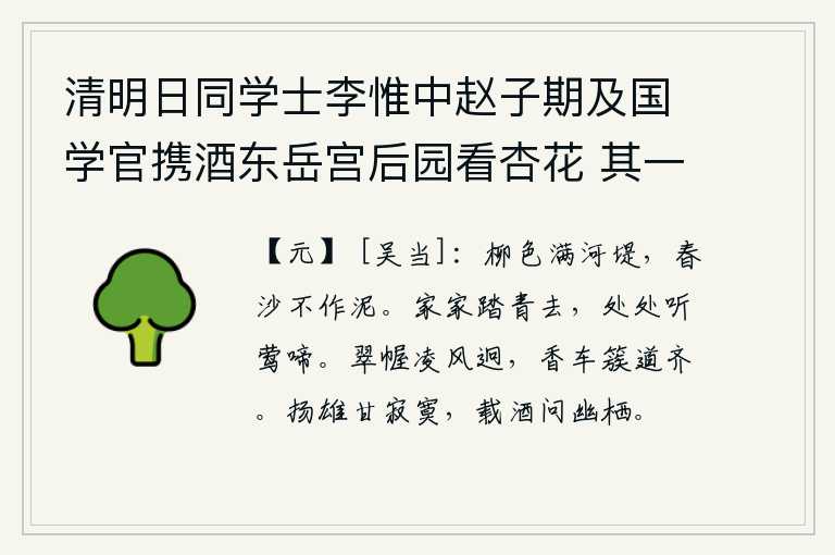 清明日同学士李惟中赵子期及国学官携酒东岳宫后园看杏花 其一，碧绿的柳色铺满了河堤,春天的沙子不变为泥。家家都去踏青,到处可以听到黄莺的婉转啼唱。翠绿色的帷帐迎风飘扬,远远望去,香车排列在道路两旁。扬雄喜欢寂寞,带着酒去问