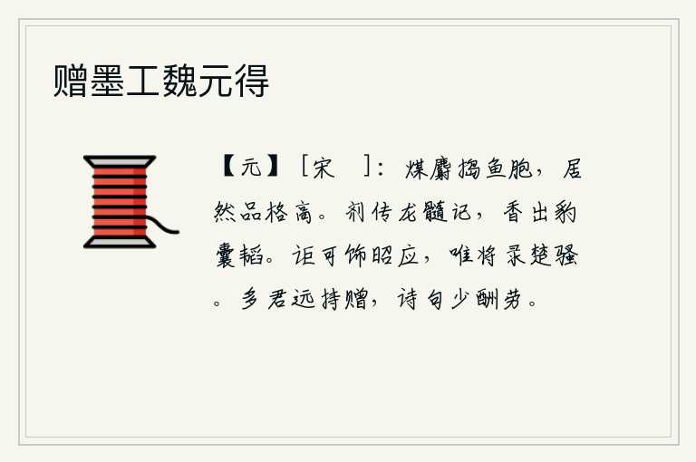赠墨工魏元得，用煤和麝香粉末捣毁鱼儿的胞胎,竟然品格高尚。药性像龙的精华,它散发出来的香气就像豹的口袋里藏着的一样。怎么能够粉饰《昭应》那样的英明君主呢?我只打算抄录《楚辞》