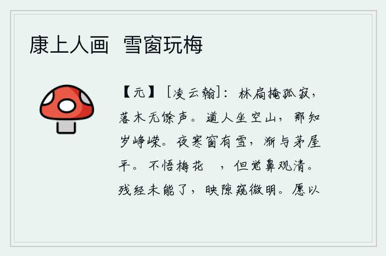 康上人画 雪窗玩梅,树林的门窗紧闭着,一片寂静;落叶飘零,没有一点声响。道人坐在空旷的山上,哪里知道年景是多么的峥嵘!夜里天气寒冷,窗户上飘洒着一层白雪,渐渐地与茅草屋顶平齐了。不