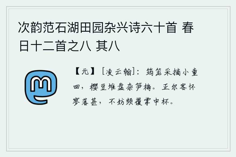 次韵范石湖田园杂兴诗六十首 春日十二首之八 其八，小童用竹笼子把樱豆采摘回来,樱豆堆在盘子里夹杂着笋和梅。正赶上你客居他乡心情十分低落,不妨频频地把手中的杯子倒过来喝。