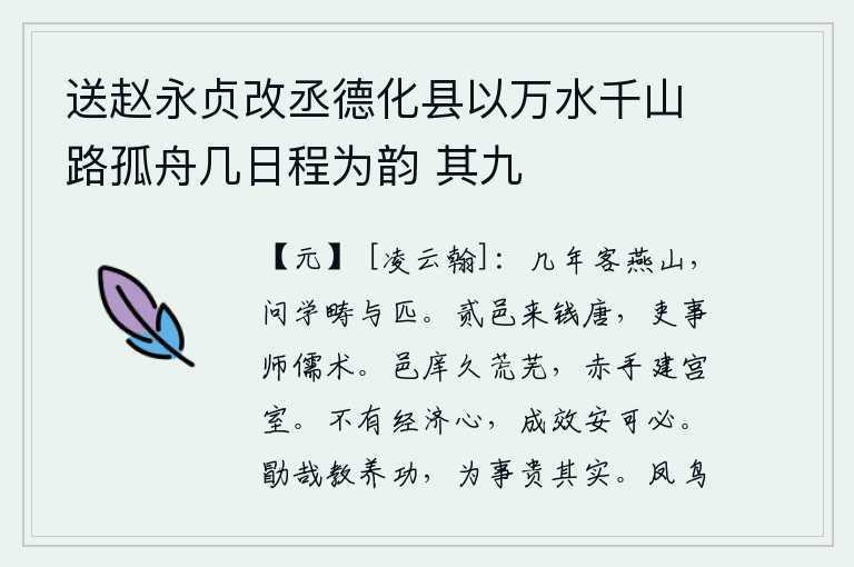 送赵永贞改丞德化县以万水千山路孤舟几日程为韵 其九,几年来客居在燕山,向学识渊博的人请教谁与我相匹敌。贰邑人来到钱塘,为官做事以儒家学说为师。城池和学校长久地荒废不堪,我亲手为他们建造了宫殿。一个人如果没有经邦济