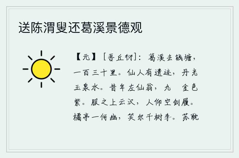 送陈渭叟还葛溪景德观，葛溪到钱塘江,有一百三十里。仙人留下的遗迹,就是那丹光玉泉般的美水。從前那位左仙翁,佩帶九條金屬和紫色絲帶。身着礼服登上高耸入云的银河,人们抬头仰望只有宝剑和鞋