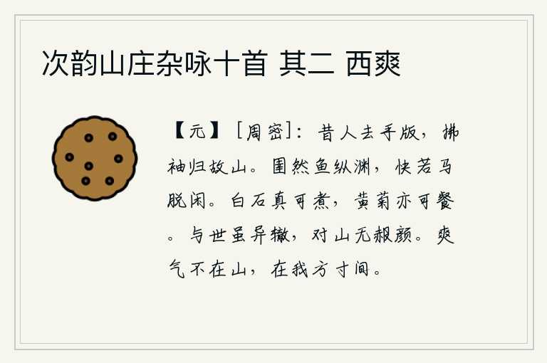 次韵山庄杂咏十首 其二 西爽,古人离开了手版,拂袖而去回到故乡的山林。鱼儿自由自在地游进深潭,就像马儿脱缰而行一样快乐。白石确实可以煮,黄菊也可以吃。我与世人虽然走的道路不同,面对着高山却没