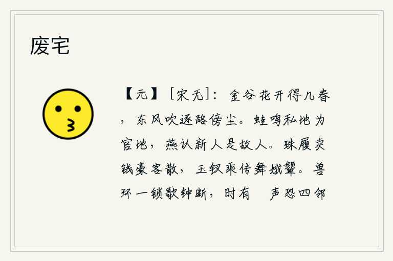 废宅,金谷园的花开了又过了几个春天,却被春风吹得随处飘飞,落满路旁的灰尘。青蛙在私地里鸣叫,却成了官府的土地;燕子认出新来的燕子,原来是旧日的燕子。穿着珠宝做的鞋子出