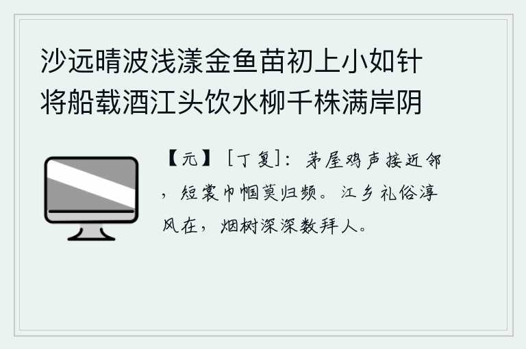 沙远晴波浅漾金鱼苗初上小如针将船载酒江头饮水柳千株满岸阴 其七，茅草屋里鸡叫声渐渐传到邻居家,身穿短衣的妇人不要再频繁地回家了。江乡的礼节风俗淳朴至今依然存在,烟雾缭绕的树林深处有人频频地叩拜我。