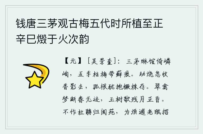 钱唐三茅观古梅五代时所植至正辛巳燬于火次韵,三间茅屋紧靠着高峻的琳馆,五季枯萎的梅树上还留有苔藓的痕迹。被劫烧的香影忽然失去了芬芳,只有那孤立的根茎还抱着木橛枝条生长着。翠鸟从梦中惊醒,春天已经没有踪迹了