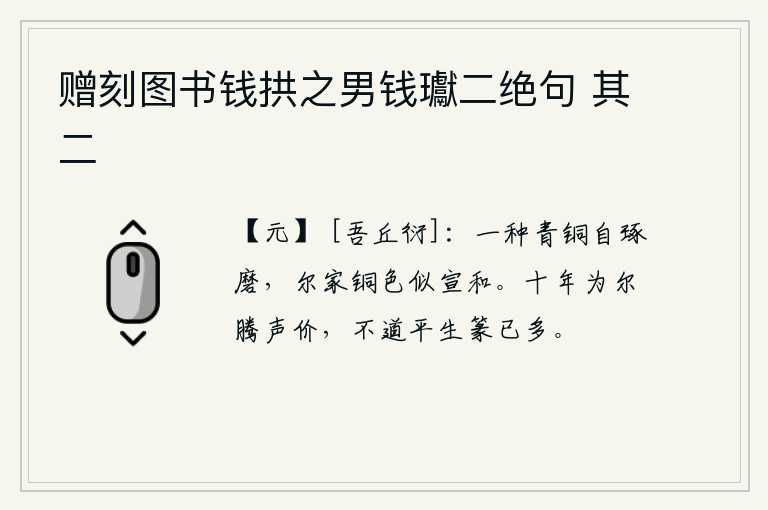 赠刻图书钱拱之男钱瓛二绝句 其二，一种青铜是自己琢磨出来的,你家的铜颜色像宣和年间所产的。十年来为你提高声价,不料你平生写的篆文已经很多了。