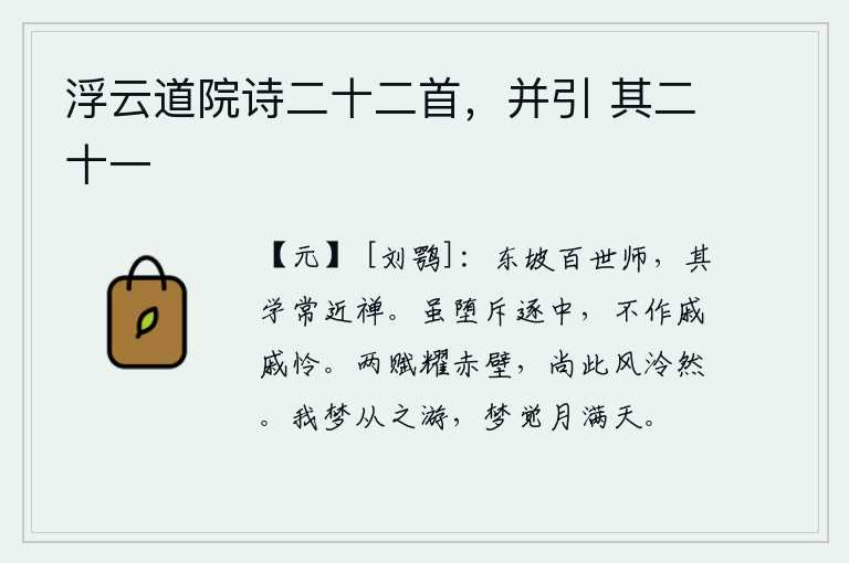 浮云道院诗二十二首,并引 其二十一,苏东坡是百代传下来的禅师,他的学说常常接近于禅。即使落入了被排斥驱逐的恶名中,也不觉得忧愁悲伤怜惜。《赤壁赋》两首诗的光彩照耀着我的心田,还有那清凉的春风吹拂着