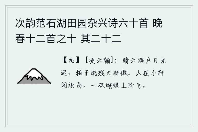 次韵范石湖田园杂兴诗六十首 晚春十二首之十 其二十二，天气晴朗,乌云密布满屋,阳光慢慢地被照得通明。院子里的柏树枝上烧着的残余火苗逐渐变得稀微。一个人在小阁楼上悠闲地读《易经》,忽然有两只蝴蝶飞上台阶。