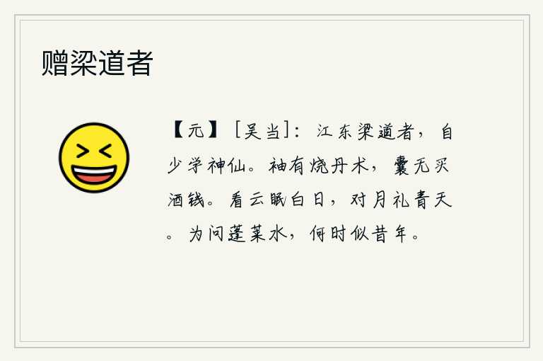 赠梁道者，江东有个叫梁道的人,从小就学到了神仙之道。衣袖里装有炼丹的方术,口袋里却没有买酒的银钱。仰望着白云睡在太阳下,对着明月行礼拜见青天。请问那蓬莱仙岛上的流水,什么