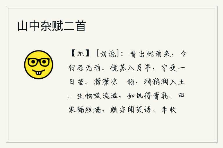 山中杂赋二首,从前出门担心下雨,现在出行又怕没有雨。假如能在八月的干旱中得到休养生息,又怎能忍受一天的辛苦呢?清凉的秋风吹拂着稻田,慢慢地把水浸润到泥土里。万物吸吮着水的汁液
