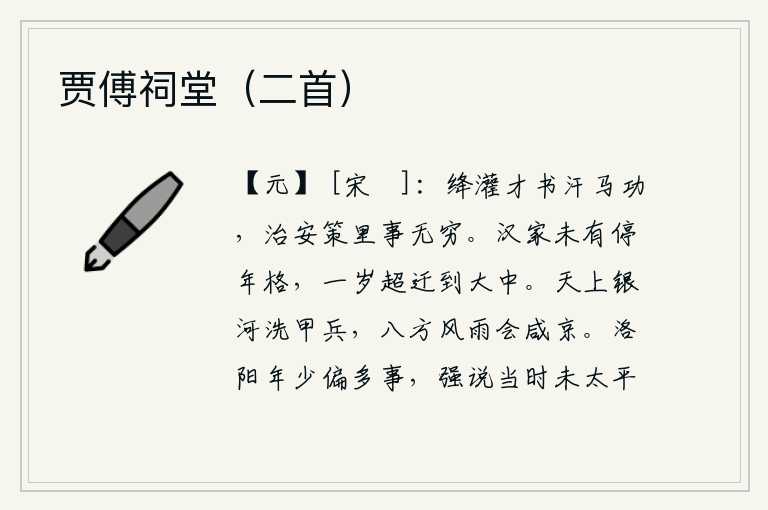 贾傅祠堂(二首),周勃、灌婴的才华和汗马功劳,治国安邦之策里的事情是无穷无尽的。汉代没有固定的年龄限期,过了一年就越级升迁到大中。天上的银河洗净了战士们的盔甲和兵器,八方的英雄豪