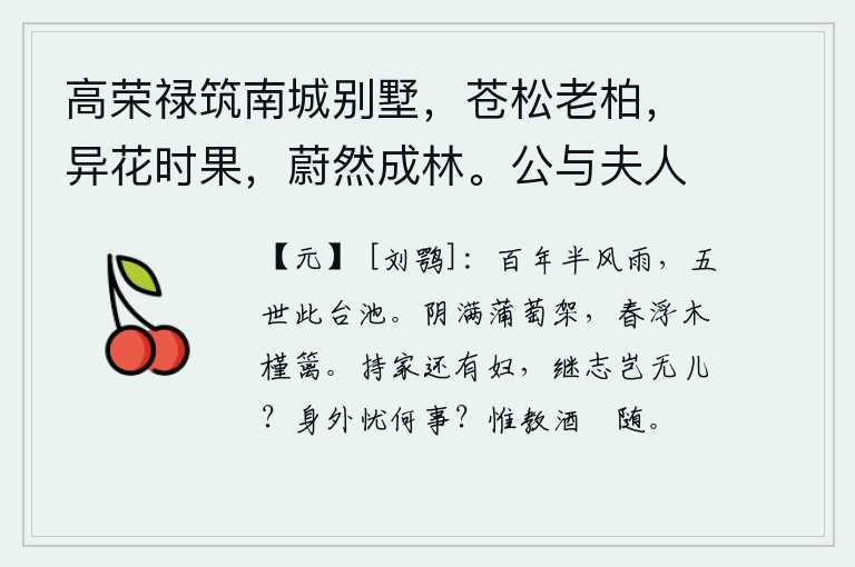 高荣禄筑南城别墅,苍松老柏,异花时果,蔚然成林。公与夫人乘小车,携二孙,来往其间。徵余赋,遂次杜公何将军山林十首云 其八,人生百年经历了风雨,五代人都住在这座高台大池里。浓密的阴云笼罩着蒲萄架,春天的气息漂浮在木槿篱笆旁。主持家政还有妻子,继承先人的志向难道就没有儿子吗?身外还有什