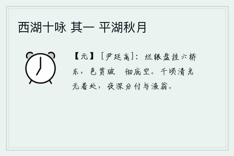 西湖十咏 其一 平湖秋月，一块晶莹剔透的银盘悬挂在六桥的东面,银色的颜色穿透了铜制的器具,使它变得十分空旷。千顷清辉没有落脚之处,夜深了就把它交付给渔翁。