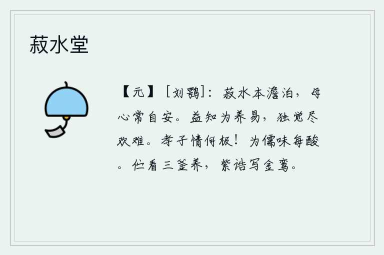 菽水堂，豆类水本来就清澈透明,母亲的心情常常是那样的安详宁静。我越发知道奉行养生之道容易,却偏偏觉得尽情享乐实在太难。孝子之情是多么的至高无上的啊!身为儒生,品性总是酸