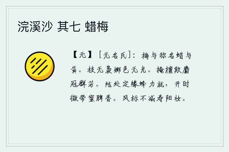 浣溪沙 其七 蜡梅，梅花和蜡烛的名称是一样的,但它们的颜色却不一样。树枝上已经没有了繁茂的枝条,颜色也变得黯然失色。把檀香遮掩起来,用麝香来掩盖那满树的芳香。蜜蜂结出的果实,一定是