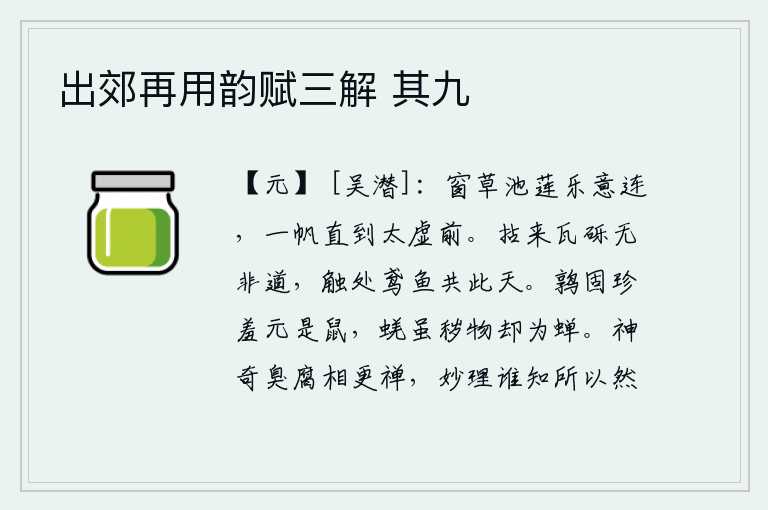 出郊再用韵赋三解 其九，窗外的青草、池塘里的莲花让我与之相连,乘一叶小舟直抵太空前。从瓦砾石上拾取来没有什么不是道,碰到它那鸢鸟鱼儿就和这苍天一样。鹌鹑本来就很珍贵却原来是老鼠,蜣虽然