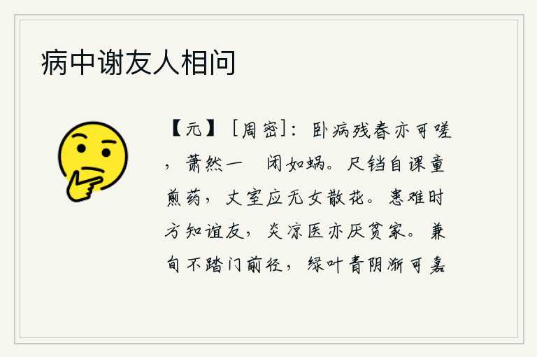 病中谢友人相问，我卧病在床,到残春时节也只能嗟叹不已,只有那空荡荡的庭院,像蜗牛一样闭门不出。自己拿着茶铛亲自教童子煎药,老人家应该没有女儿在家中散花。在患难的时候才懂得怎样结