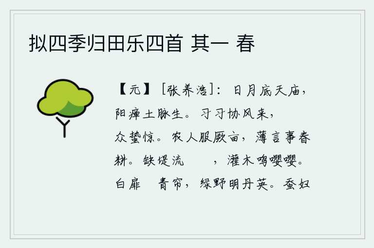 拟四季归田乐四首 其一 春,太阳和月亮都悬挂在太庙的顶上,阳气衰弱了,土脉就开始萌动。秋风习习吹来,蛰伏的动物都惊恐地站立着等待。农夫辛勤耕种自己的田地,很少谈论春耕之事。缺口的堤坝水流缓