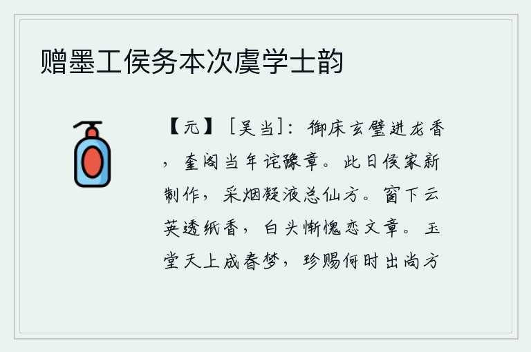 赠墨工侯务本次虞学士韵,玄妙的玉璧嵌在御床之上散发出龙涎般的清香,当年在奎阁观赏玉璧时就惊诧于豫章宫中的仙人。今天是侯家新制作的祭祀日,采集烟雾凝结成仙液全是仙方。窗下的云彩透过纸张散
