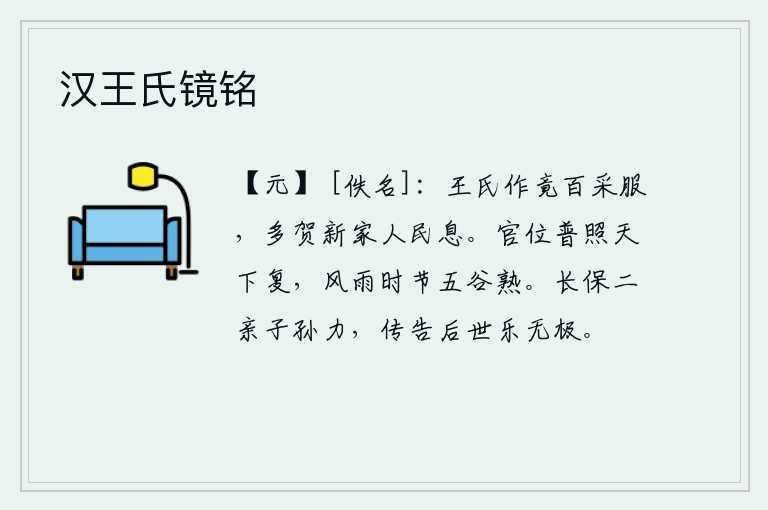 汉王氏镜铭，王家裁制了各种色彩鲜艳的衣服,人们都来祝贺新归附的王家人民安居乐业。帝王的官位普照天下,风调雨顺时节五谷丰登。为了长久地保护双亲和子孙,我竭尽全力把我的功德传给