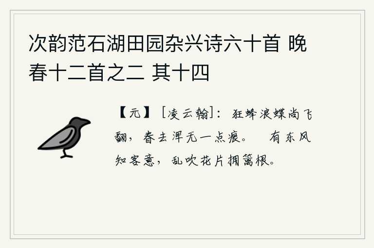 次韵范石湖田园杂兴诗六十首 晚春十二首之二 其十四，狂放的蜜蜂和蝴蝶还在不停地飞舞翻飞,春天过去了完全没有一点痕迹。春风真正了解我的心意,轻轻地吹拂着落花片簇拥在篱笆的根上。