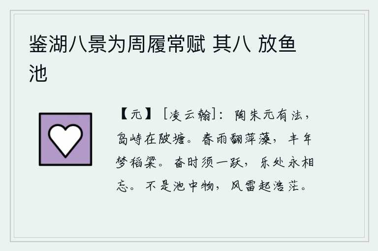 鉴湖八景为周履常赋 其八 放鱼池,陶朱元老很有法度,他建造的岛屿高高耸立在池塘上。春雨打翻了浮萍和水藻,丰收的年景就像梦中见到的稻子和粱米。在奋发有为的时候,应该勇往直前;在欢乐愉快的时候,应该